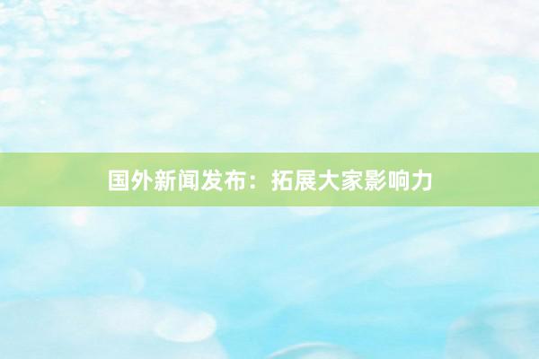 国外新闻发布：拓展大家影响力